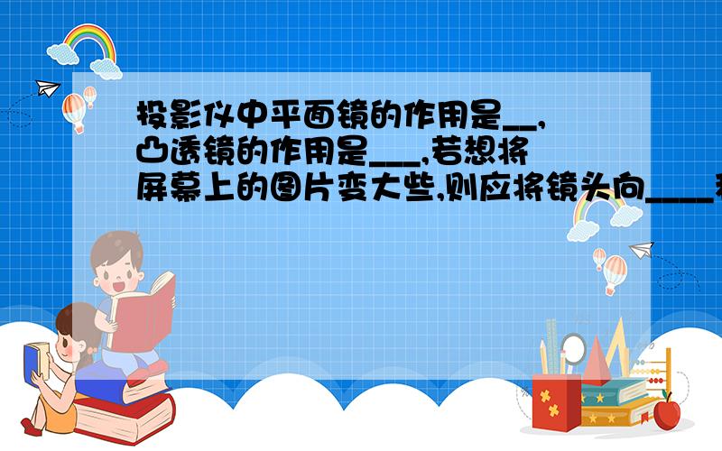 投影仪中平面镜的作用是__,凸透镜的作用是___,若想将屏幕上的图片变大些,则应将镜头向____移动并将投影仪______屏幕.放大镜其实就是一个____透镜,使用它时,应将物体放在____以内,如果将放大