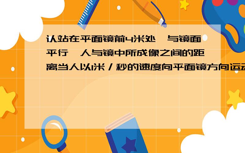 认站在平面镜前4米处,与镜面平行,人与镜中所成像之间的距离当人以1米／秒的速度向平面镜方向运动2秒后,人与镜中的像的距离还有算式