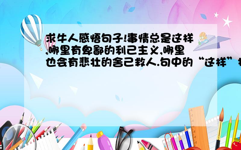 求牛人感悟句子!事情总是这样,哪里有卑鄙的利己主义,哪里也会有悲壮的舍己救人.句中的“这样”指代什么?有人说这里用“总是”不当,你的看法如何?还有《“诺曼底”号遇难记》中船长最