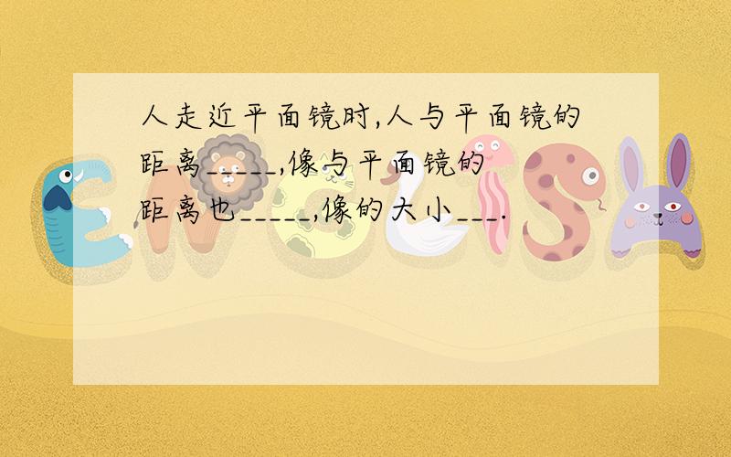 人走近平面镜时,人与平面镜的距离_____,像与平面镜的距离也_____,像的大小___.