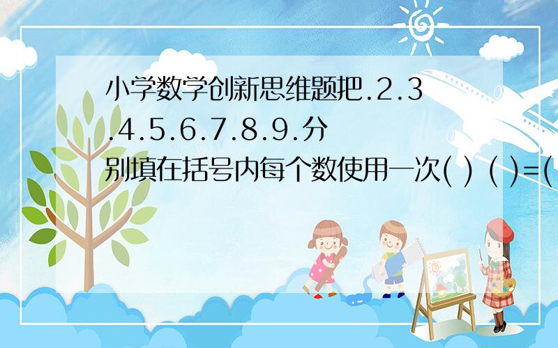 小学数学创新思维题把.2.3.4.5.6.7.8.9.分别填在括号内每个数使用一次( ) ( )=( ) +( )=( ) +( )=( ) +( )=( ) +( )