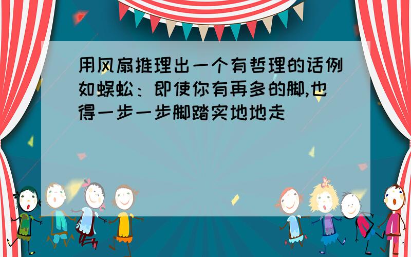 用风扇推理出一个有哲理的话例如蜈蚣：即使你有再多的脚,也得一步一步脚踏实地地走