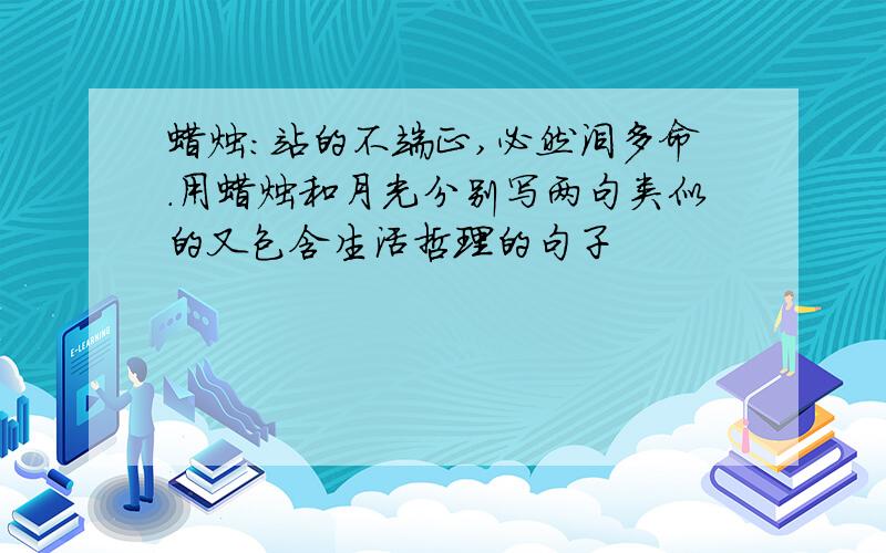 蜡烛:站的不端正,必然泪多命.用蜡烛和月光分别写两句类似的又包含生活哲理的句子