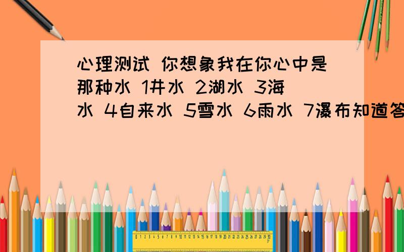 心理测试 你想象我在你心中是那种水 1井水 2湖水 3海水 4自来水 5雪水 6雨水 7瀑布知道答案的哥哥姐姐们快告诉随我吧!特急,