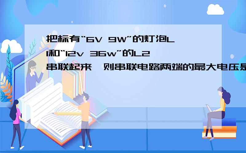 把标有“6V 9W”的灯泡L1和“12v 36w”的L2串联起来,则串联电路两端的最大电压是?电路的最大功率是?请算出答案并说明思路、步骤!如若正确,