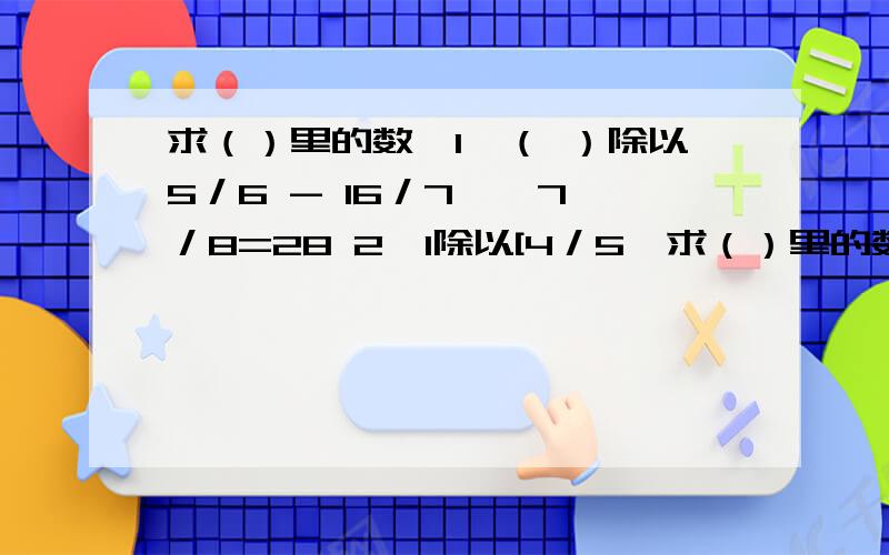 求（）里的数,1,（ ）除以5／6 - 16／7 * 7／8=28 2,1除以[4／5*求（）里的数,1,（ ）除以5／6 - 16／7 * 7／8=282,1除以[4／5* （）- 1／5]=3