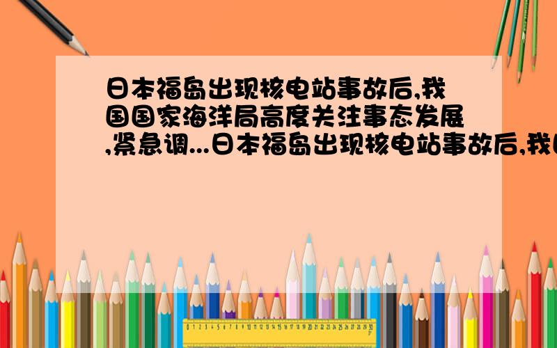 日本福岛出现核电站事故后,我国国家海洋局高度关注事态发展,紧急调...日本福岛出现核电站事故后,我国国家海洋局高度关注事态发展,紧急调集海上巡逻的海船,