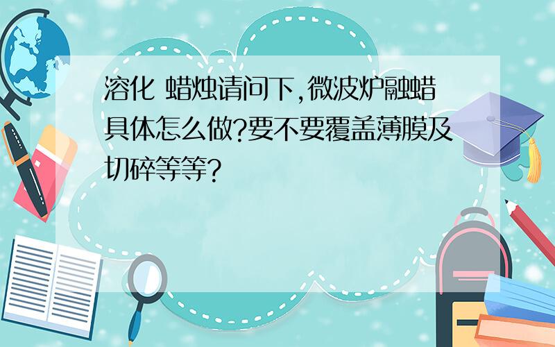 溶化 蜡烛请问下,微波炉融蜡具体怎么做?要不要覆盖薄膜及切碎等等?