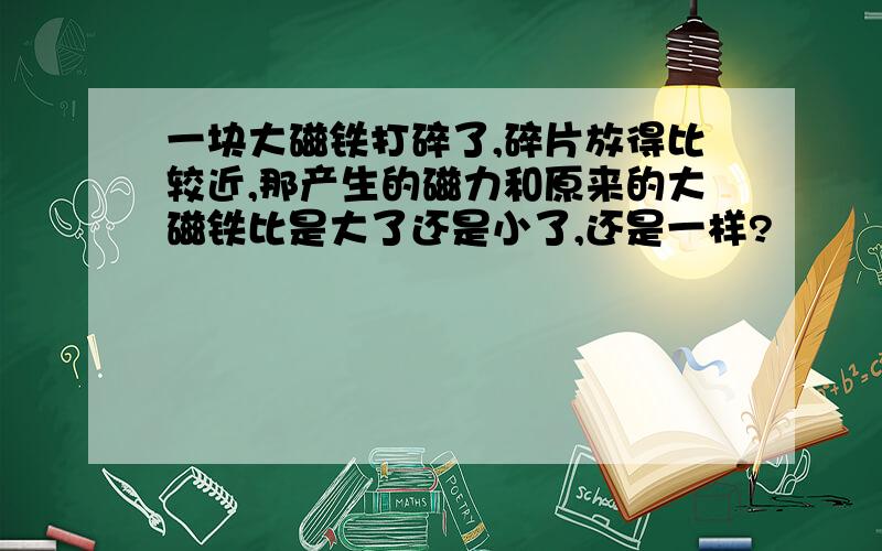 一块大磁铁打碎了,碎片放得比较近,那产生的磁力和原来的大磁铁比是大了还是小了,还是一样?