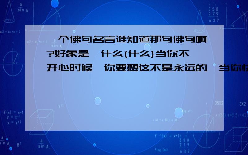 一个佛句名言谁知道那句佛句啊?好象是,什么(什么)当你不开心时候,你要想这不是永远的,当你快乐的时候,你要想这不是永恒的,(好想还有叫什么)那是你心放不下来着的...