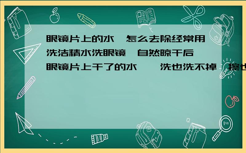 眼镜片上的水渍怎么去除经常用洗洁精水洗眼镜,自然晾干后,眼镜片上干了的水渍,洗也洗不掉,擦也擦不掉,有什么办法能去除,