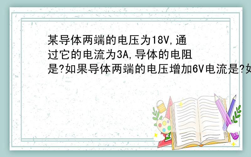 某导体两端的电压为18V,通过它的电流为3A,导体的电阻是?如果导体两端的电压增加6V电流是?如果导体两端电压变为零,那导体的电阻是?