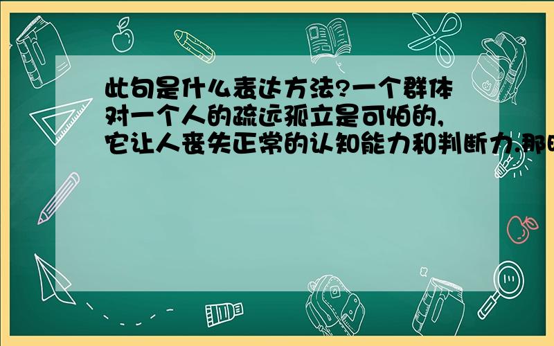 此句是什么表达方法?一个群体对一个人的疏远孤立是可怕的,它让人丧失正常的认知能力和判断力.那时我很清楚地看到一个群体对个体拥有的那种权威优势和主宰力量,看到个体在这种力量的