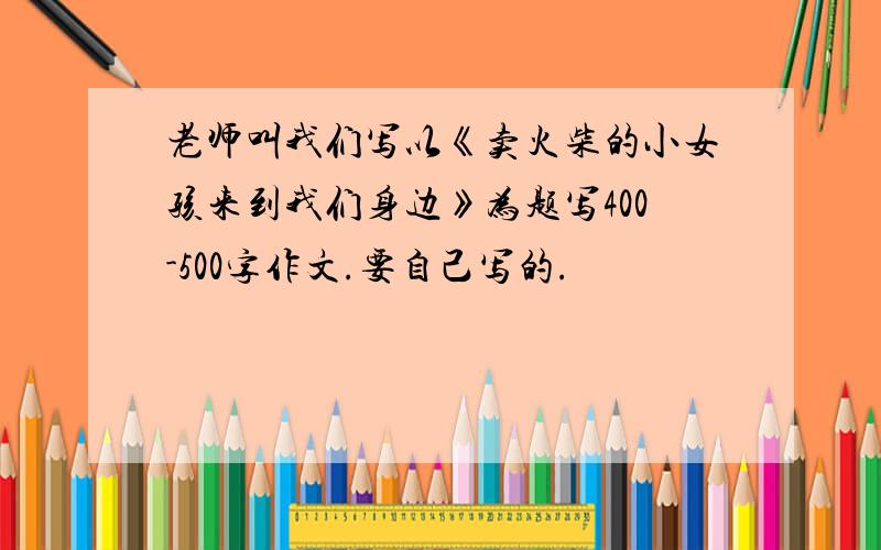 老师叫我们写以《卖火柴的小女孩来到我们身边》为题写400-500字作文.要自己写的.