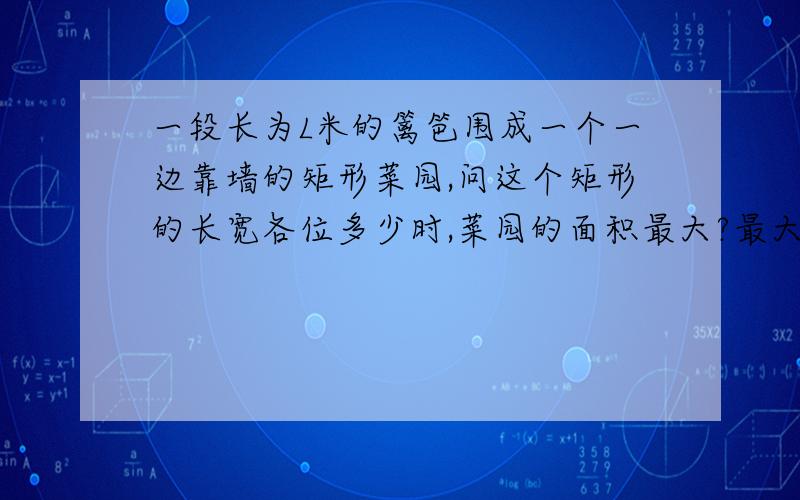 一段长为L米的篱笆围成一个一边靠墙的矩形菜园,问这个矩形的长宽各位多少时,菜园的面积最大?最大面积是多这个最大值怎么取?另外怎么套用公式(A+B)/2>=根号AB啊?我只知道设不靠墙的一面