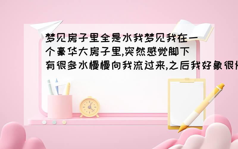 梦见房子里全是水我梦见我在一个豪华大房子里,突然感觉脚下有很多水慢慢向我流过来,之后我好象很慌,就使劲的游啊游,看看旁边,却也是一个有水的大水池,水清澈透明,池内也非常豪华漂亮