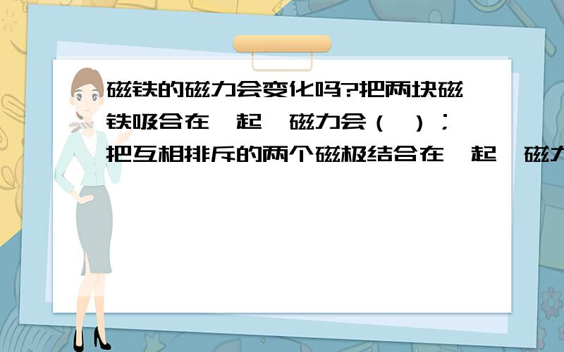 磁铁的磁力会变化吗?把两块磁铁吸合在一起,磁力会（ ）；把互相排斥的两个磁极结合在一起,磁力会（ ）.对于这一现象,你的解释是：（ ）