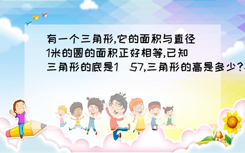 有一个三角形,它的面积与直径1米的圆的面积正好相等,已知三角形的底是1．57,三角形的高是多少?各位好心人,帮帮忙．