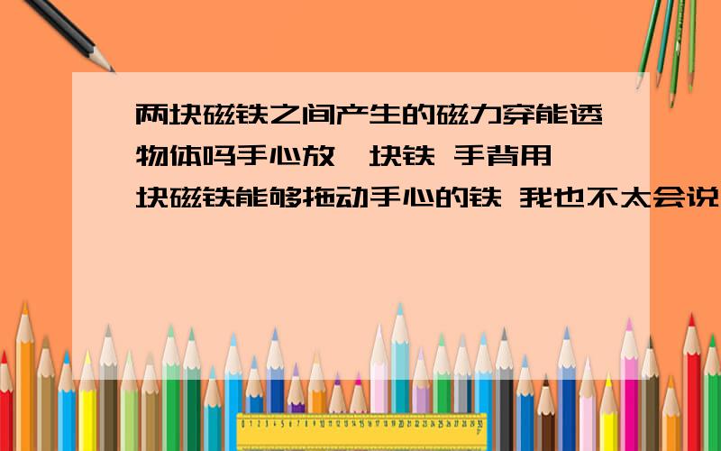 两块磁铁之间产生的磁力穿能透物体吗手心放一块铁 手背用一块磁铁能够拖动手心的铁 我也不太会说 我的意思是磁力是穿过手拖动的铁还是根本不穿透物体只用磁铁周围的磁场影响的铁?那