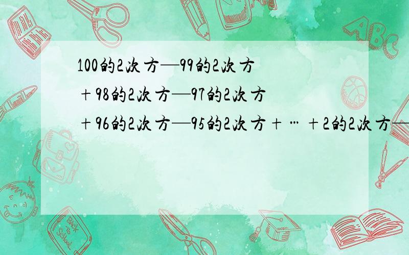 100的2次方—99的2次方+98的2次方—97的2次方+96的2次方—95的2次方+…+2的2次方—1的2次方