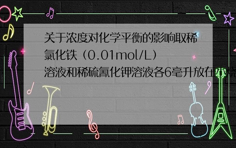 关于浓度对化学平衡的影响取稀氯化铁（0.01mol/L）溶液和稀硫氰化钾溶液各6毫升放在小烧杯内混合后分装在四支试管内分别加入少量饱和氯化铁溶液,饱和硫氰化钾溶液和固体氯化钾 充分振