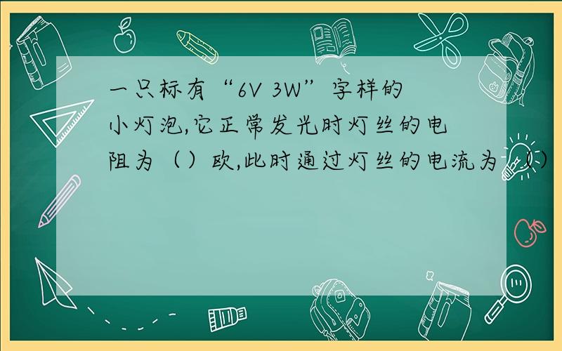 一只标有“6V 3W”字样的小灯泡,它正常发光时灯丝的电阻为（）欧,此时通过灯丝的电流为 （）A,电流在1min内做工（）J不然我看不懂