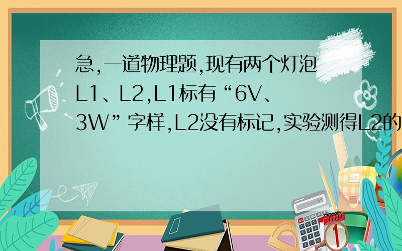 急,一道物理题,现有两个灯泡L1、L2,L1标有“6V、3W”字样,L2没有标记,实验测得L2的电阻为6Ω．现有两个灯泡L1、L2,L1标有“6V、3W”字样,L2没有标记,实验测得L2的电阻为6Ω．将L1、L2串连接在某一