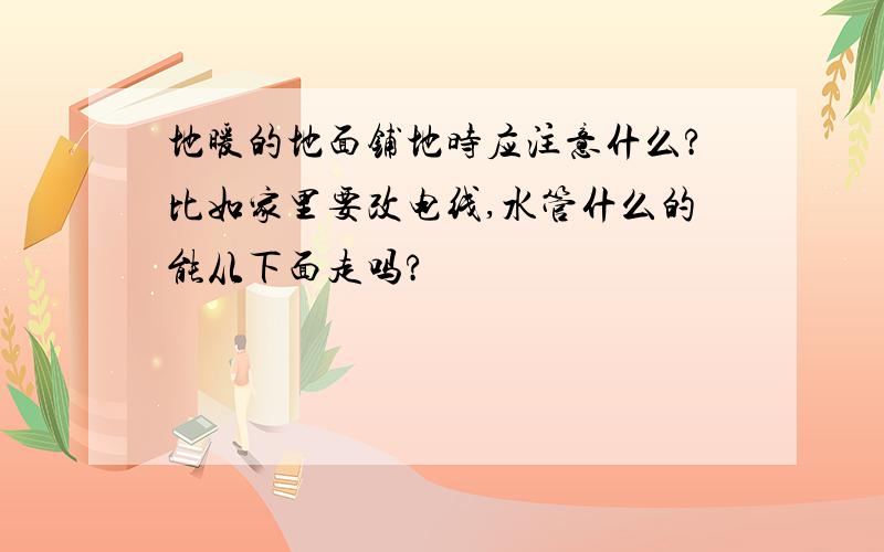 地暖的地面铺地时应注意什么?比如家里要改电线,水管什么的能从下面走吗?