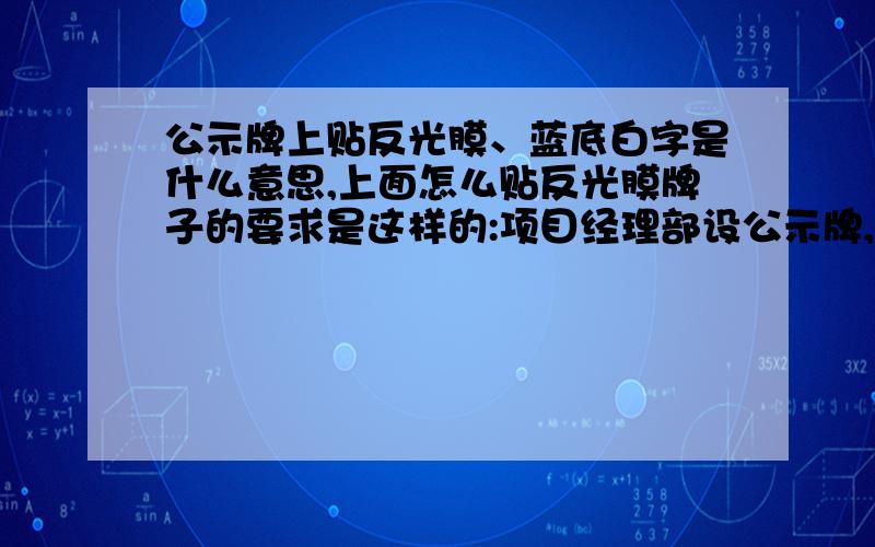 公示牌上贴反光膜、蓝底白字是什么意思,上面怎么贴反光膜牌子的要求是这样的:项目经理部设公示牌,公示牌采用高1.5m宽2m铝合金标识牌,上贴反光膜、蓝底白字,双腿采用钢管,安置高度为标