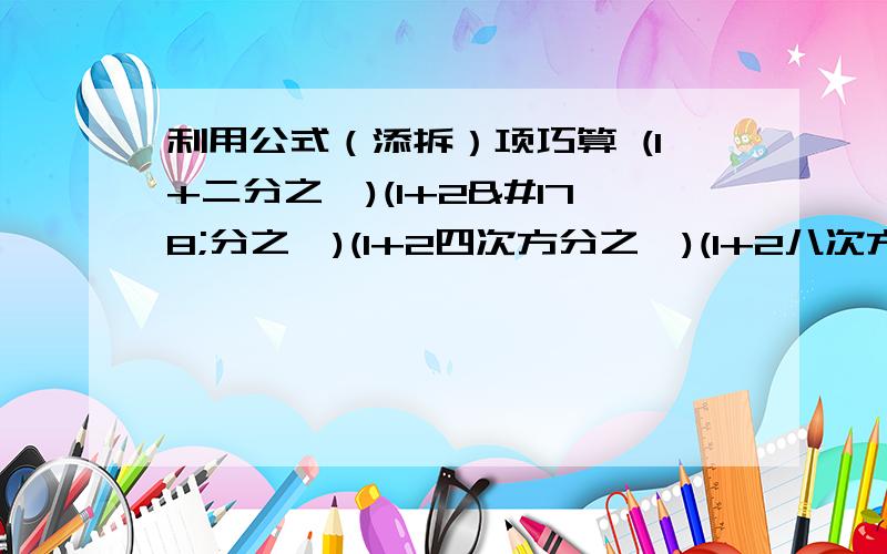 利用公式（添拆）项巧算 (1+二分之一)(1+2²分之一)(1+2四次方分之一)(1+2八次方分之一)1.(1+二分之一)(1+2²分之一)(1+2的四次方分之一)(1+2的八次方分之一)2.（1+2）（1+2²）（1+2的四次方