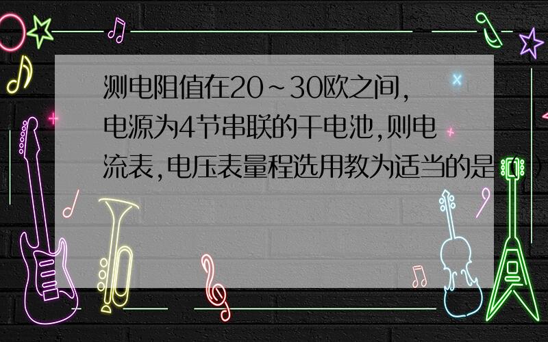 测电阻值在20~30欧之间,电源为4节串联的干电池,则电流表,电压表量程选用教为适当的是（ ）