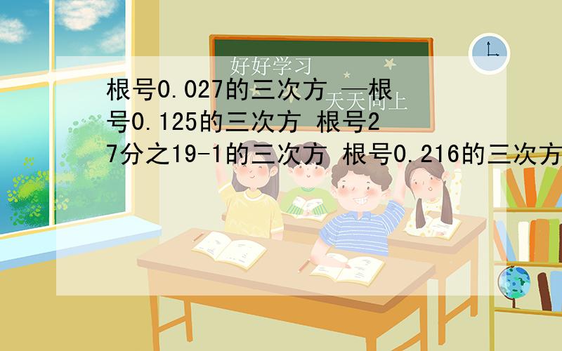 根号0.027的三次方 —根号0.125的三次方 根号27分之19-1的三次方 根号0.216的三次方 求值