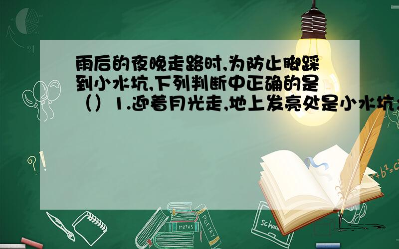 雨后的夜晚走路时,为防止脚踩到小水坑,下列判断中正确的是（）1.迎着月光走,地上发亮处是小水坑；背着月光走,地上暗处是小水坑2.迎着月光走,地上暗处是小水坑；背着月光走,地上发亮处