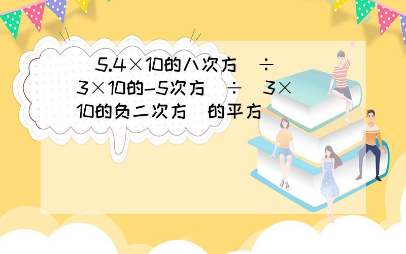 (5.4×10的八次方)÷(3×10的-5次方)÷(3×10的负二次方)的平方