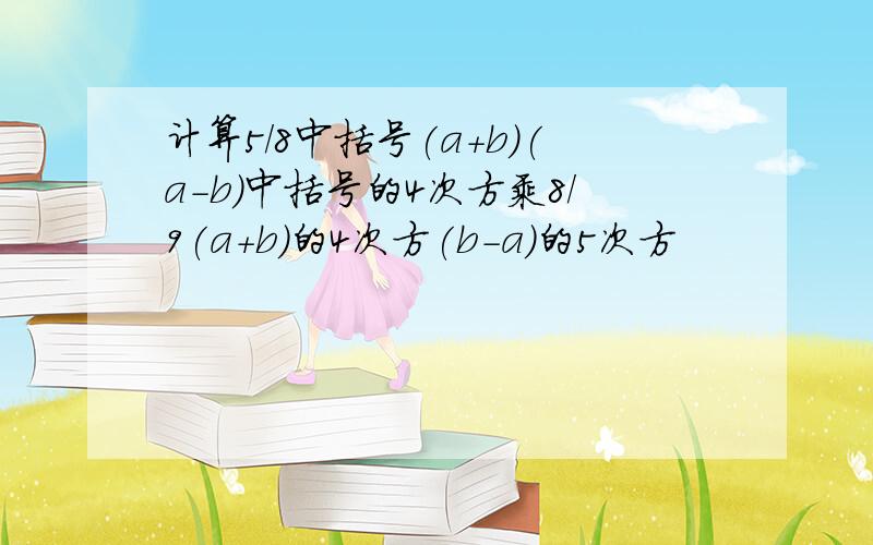 计算5/8中括号(a+b)(a-b)中括号的4次方乘8/9(a+b)的4次方(b-a)的5次方