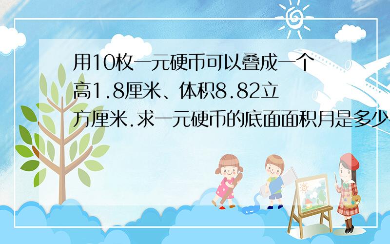 用10枚一元硬币可以叠成一个高1.8厘米、体积8.82立方厘米.求一元硬币的底面面积月是多少平方厘米?