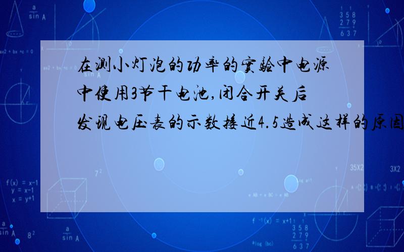 在测小灯泡的功率的实验中电源中使用3节干电池,闭合开关后发现电压表的示数接近4.5造成这样的原因.要求是两点,原因急啊~~!