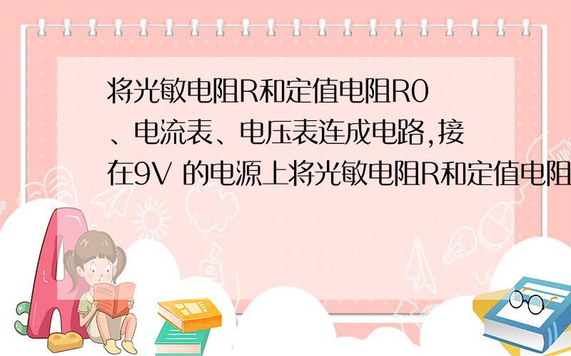 将光敏电阻R和定值电阻R0 、电流表、电压表连成电路,接在9V 的电源上将光敏电阻R和定值电阻R0、电流表、电压表连成电路,接在9V的电源上,光敏电阻阻值随光强变化关系如下表：（“光强”