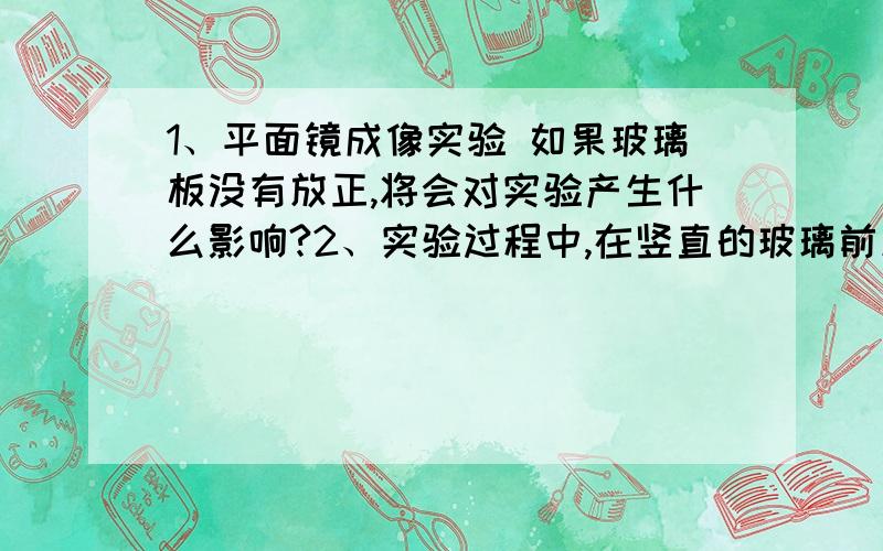 1、平面镜成像实验 如果玻璃板没有放正,将会对实验产生什么影响?2、实验过程中,在竖直的玻璃前放一支点燃的蜡烛,再拿一支相同的未点燃的蜡烛在玻璃后移动,直到玻璃板后的蜡烛看上去