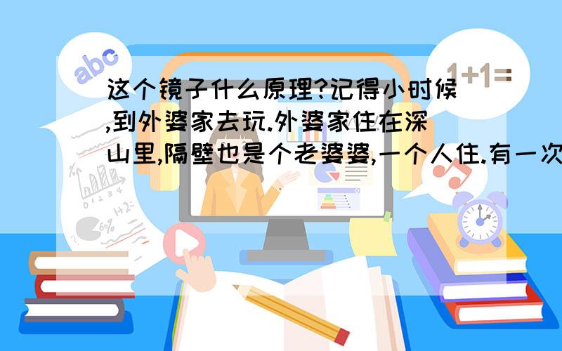 这个镜子什么原理?记得小时候,到外婆家去玩.外婆家住在深山里,隔壁也是个老婆婆,一个人住.有一次她叫我去她家吃糖果.我发现她家的镜子很特别.具体的样子我不记得了,但是镜子里面的相