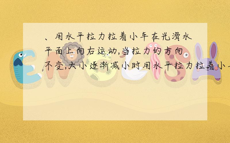 、用水平拉力拉着小车在光滑水平面上向右运动,当拉力的方向不变,大小逐渐减小时用水平拉力拉着小车在光滑水平面上向右运动,当拉力的方向不变,大小逐渐减小时,小车的速度大小将：[ ]A