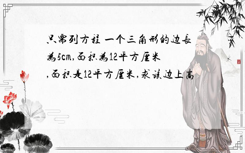 只需列方程 一个三角形的边长为5cm,面积为12平方厘米,面积是12平方厘米,求该边上高