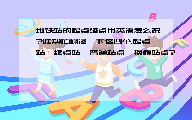 地铁站的起点终点用英语怎么说?谁帮忙翻译一下这四个.起点站,终点站,普通站点,换乘站点?