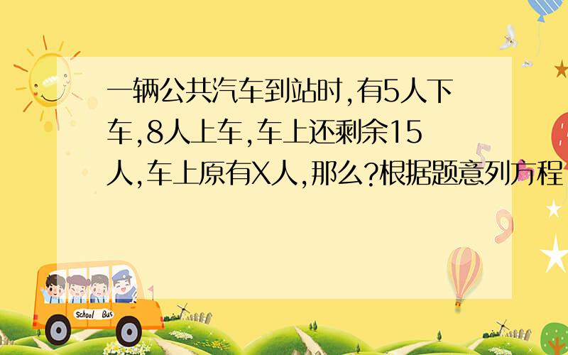 一辆公共汽车到站时,有5人下车,8人上车,车上还剩余15人,车上原有X人,那么?根据题意列方程