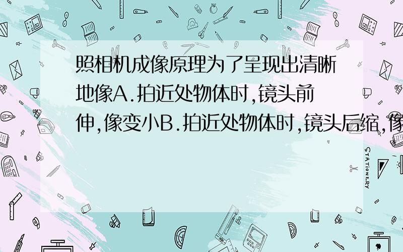 照相机成像原理为了呈现出清晰地像A.拍近处物体时,镜头前伸,像变小B.拍近处物体时,镜头后缩,像变大C.拍远处物体时,镜头前伸,像变小D.拍远处物体时,镜头后缩,像变小