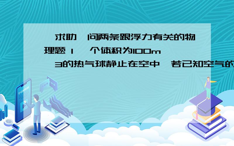 【求助】问两条跟浮力有关的物理题 1 一个体积为100m^3的热气球静止在空中,若已知空气的密度为1.29kg/m^3,那么,此时它所受的浮力约为（ ） 2弹簧测力计挂着一个体积为300cm^2,密度为2.7*10^3kg/m^