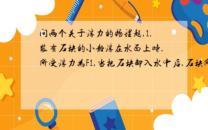 问两个关于浮力的物理题,1.装有石块的小船浮在水面上时.所受浮力为F1,当把石块卸入水中后,石块所受浮力为F2,池底对石块的支持力为N,这时（ ）A.空船所收的浮力为F1-F2-N B.池底所受水的压