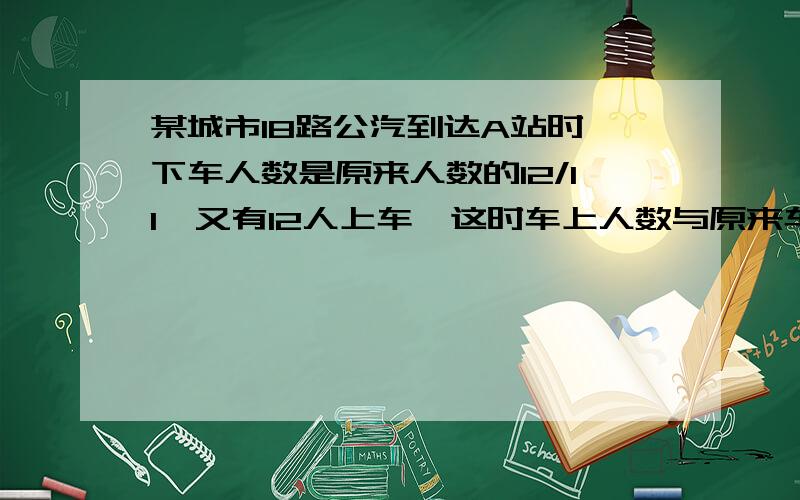 某城市18路公汽到达A站时,下车人数是原来人数的12/11,又有12人上车,这时车上人数与原来车上人数的比是1：3,算一算原来车上有多少人?急明天就要交作业了!