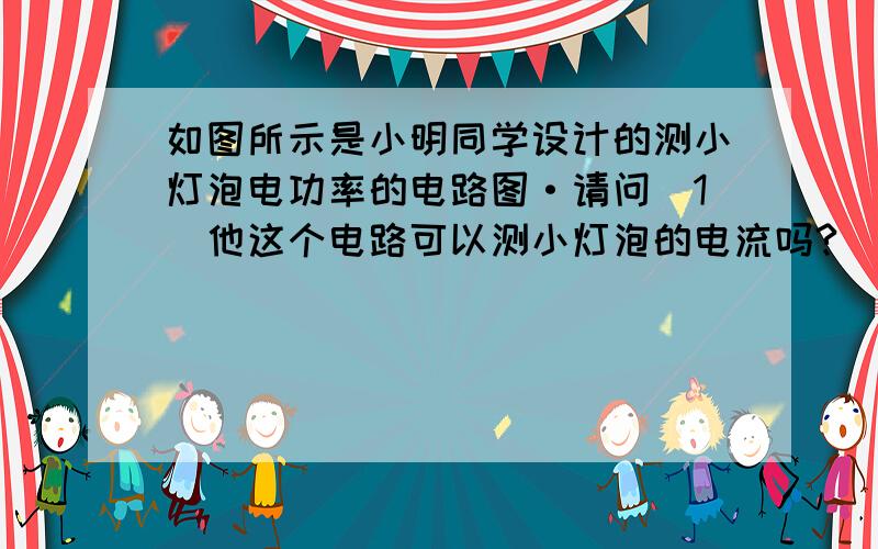 如图所示是小明同学设计的测小灯泡电功率的电路图·请问(1)他这个电路可以测小灯泡的电流吗?___________________________________;(2)他这个电路可以测小灯泡两端的电压吗? ________________________________