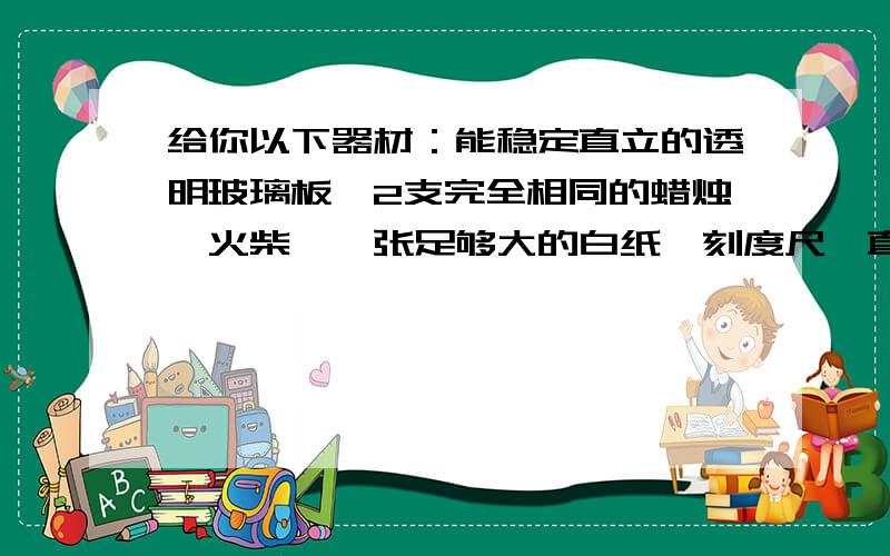 给你以下器材：能稳定直立的透明玻璃板、2支完全相同的蜡烛、火柴、一张足够大的白纸,刻度尺、直角尺、铅笔,你能设计一个实验证明你上一题的结论吗?(上一题是“你觉得镜中的你(像)与